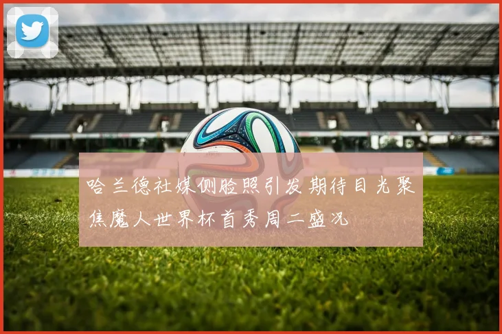 哈兰德社媒侧脸照引发期待目光聚焦魔人世界杯首秀周二盛况