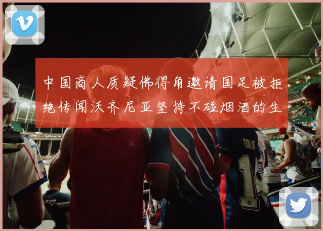 中国商人质疑佛得角邀请国足被拒绝传闻沃齐尼亚坚持不碰烟酒的生活方式