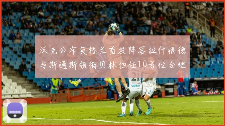 沃克公布英格兰首发阵容拉什福德与斯通斯领衔贝林担任10号位合理性分析