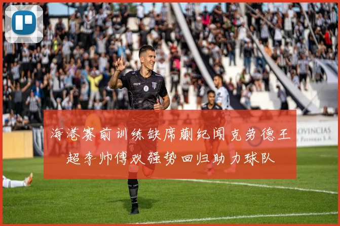 海港赛前训练缺席蒯纪闻克劳德王燊超李帅傅欢强势回归助力球队