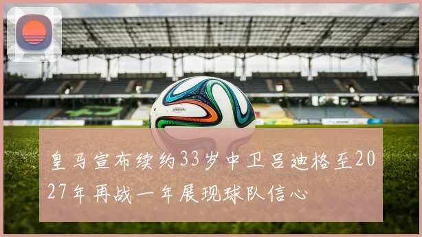 皇马宣布续约33岁中卫吕迪格至2027年再战一年展现球队信心