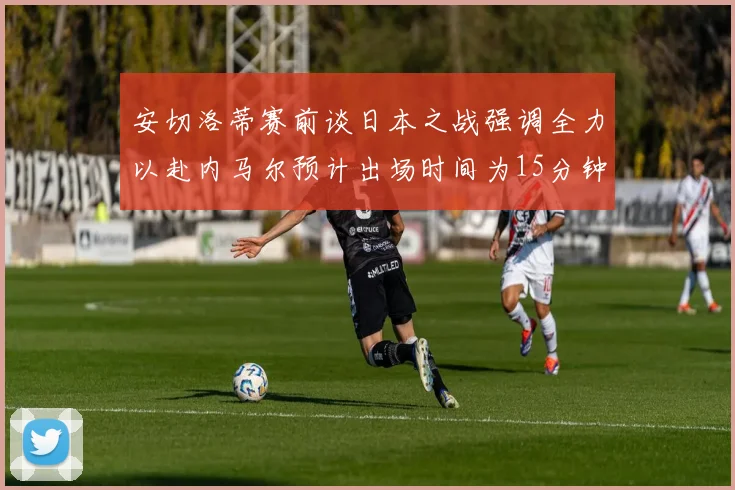 安切洛蒂赛前谈日本之战强调全力以赴内马尔预计出场时间为15分钟