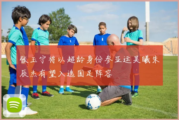张玉宁将以超龄身份参亚运吴曦朱辰杰有望入选国足阵容