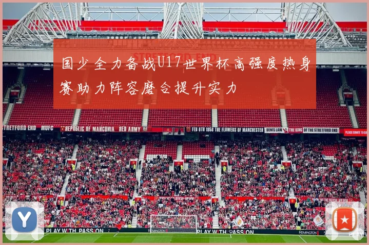 国少全力备战U17世界杯高强度热身赛助力阵容磨合提升实力