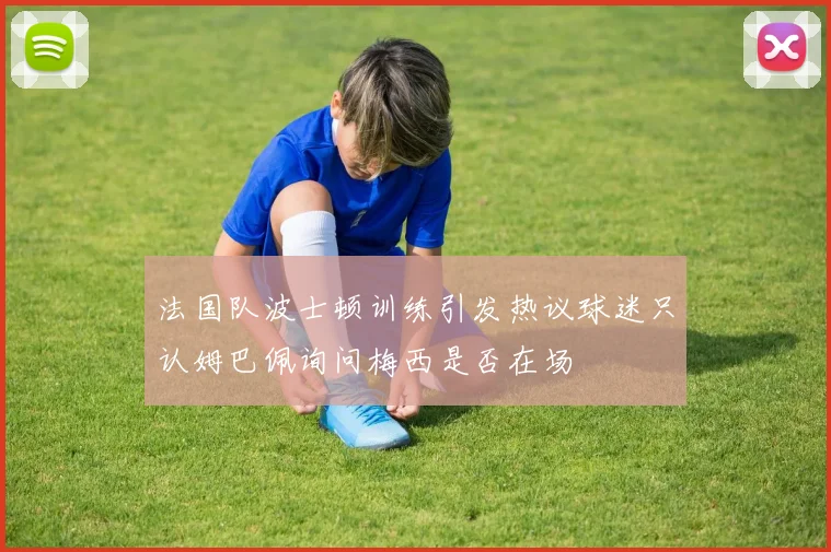 法国队波士顿训练引发热议球迷只认姆巴佩询问梅西是否在场