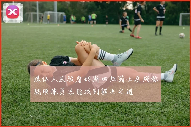 媒体人反驳詹姆斯回归骑士质疑称聪明球员总能找到解决之道