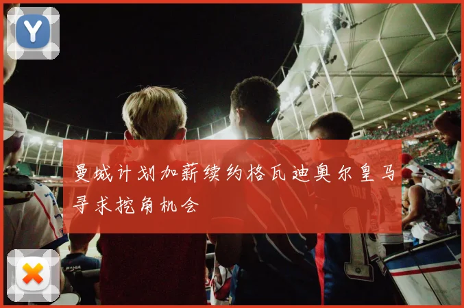 曼城计划加薪续约格瓦迪奥尔皇马寻求挖角机会