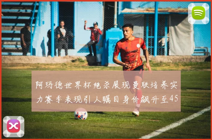 阿玛德世界杯绝杀展现曼联培养实力赛季表现引人瞩目身价飙升至4500万欧