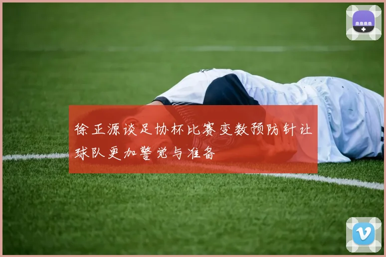 徐正源谈足协杯比赛变数预防针让球队更加警觉与准备